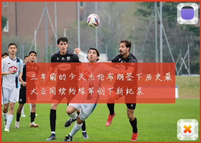三年前的今天杰伦布朗签下历史最大合同续约绿军创下新纪录