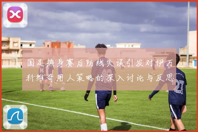 国足热身赛后防线失误引发对伊万科维奇用人策略的深入讨论与反思