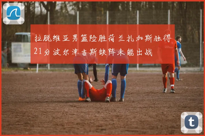 拉脱维亚男篮险胜荷兰扎加斯独得21分波尔津吉斯缺阵未能出战
