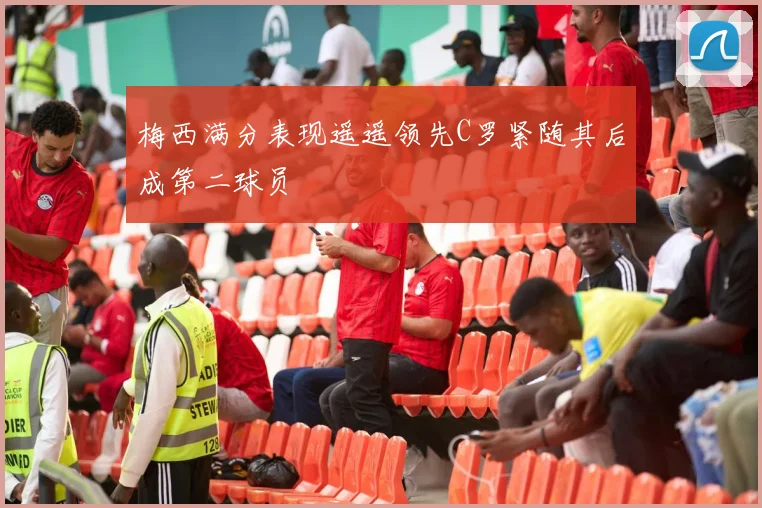 梅西满分表现遥遥领先C罗紧随其后成第二球员