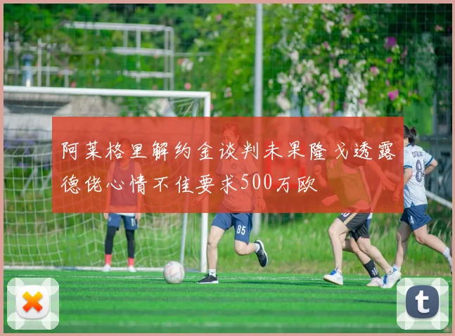 阿莱格里解约金谈判未果隆戈透露德佬心情不佳要求500万欧