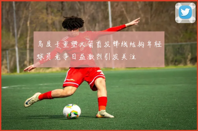 乌度卡重塑火箭首发锋线结构年轻球员竞争日益激烈引发关注