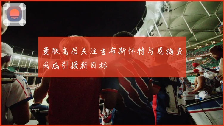 曼联高层关注吉布斯怀特与恩梅查或成引援新目标