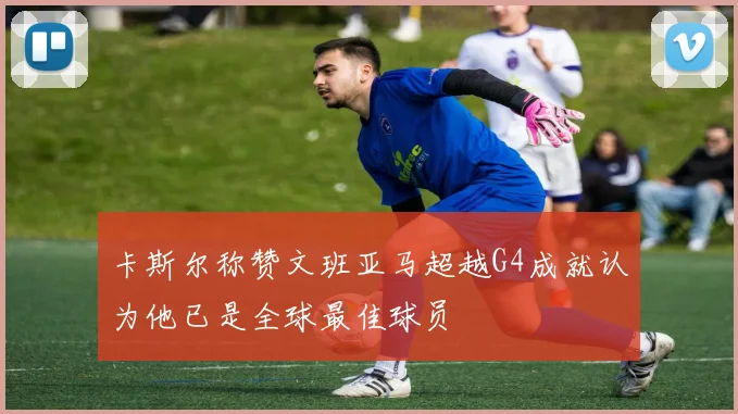 卡斯尔称赞文班亚马超越G4成就认为他已是全球最佳球员