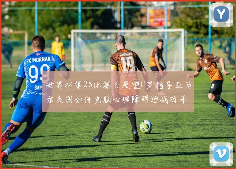 世界杯第26比赛日展望C罗指导亚马尔美国如何克服心理障碍迎战对手