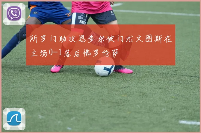 所罗门助攻恩多尔破门尤文图斯在主场0-1落后佛罗伦萨