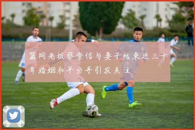篮网老板蔡崇信与妻子结束近三十年婚姻和平分手引发关注