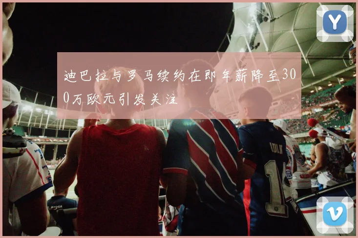 迪巴拉与罗马续约在即年薪降至300万欧元引发关注