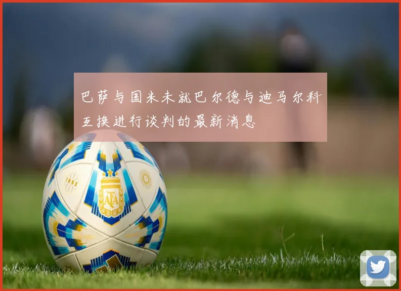 巴萨与国米未就巴尔德与迪马尔科互换进行谈判的最新消息
