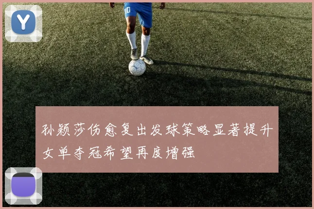 孙颖莎伤愈复出发球策略显著提升女单夺冠希望再度增强