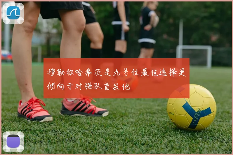 穆勒称哈弗茨是九号位最佳选择更倾向于对强队首发他