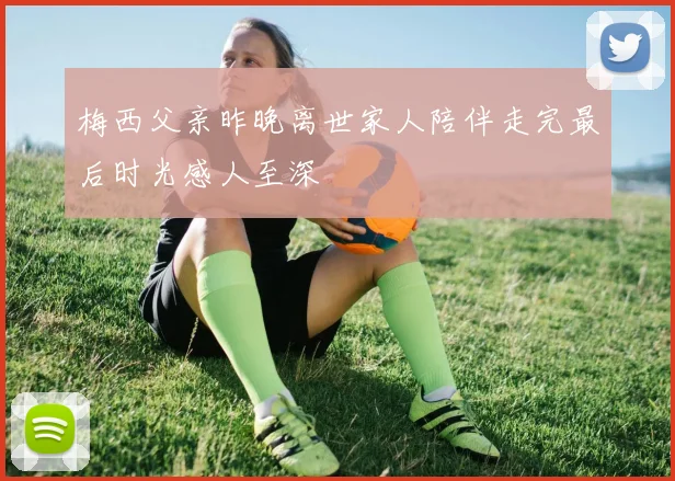 梅西父亲昨晚离世家人陪伴走完最后时光感人至深