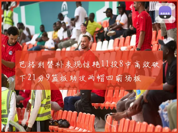 巴格利替补表现惊艳11投8中高效砍下21分9篮板助攻两帽四前场板
