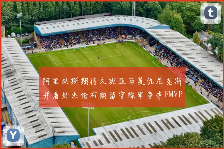 阿里纳斯期待文班亚马复仇尼克斯并看好杰伦布朗留守绿军争夺FMVP