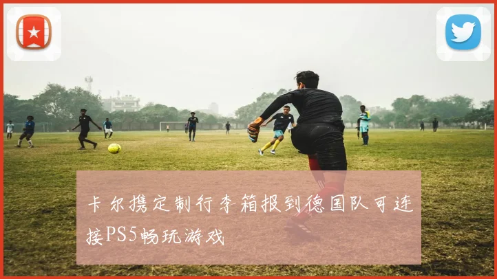 卡尔携定制行李箱报到德国队可连接PS5畅玩游戏