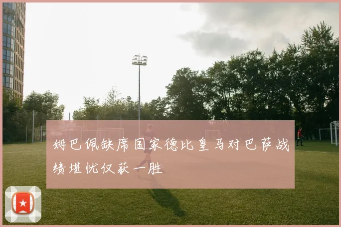 姆巴佩缺席国家德比皇马对巴萨战绩堪忧仅获一胜