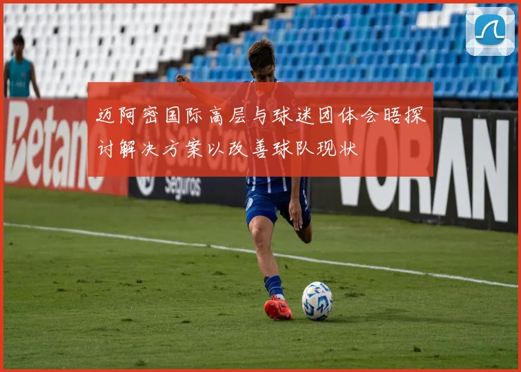 迈阿密国际高层与球迷团体会晤探讨解决方案以改善球队现状