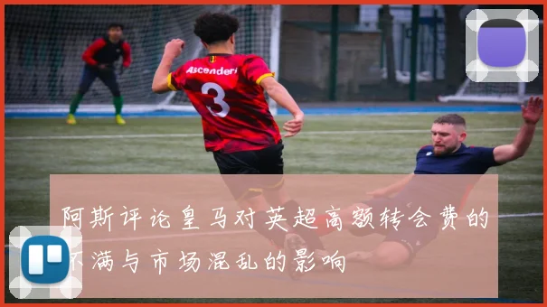 阿斯评论皇马对英超高额转会费的不满与市场混乱的影响