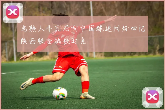 老熟人乔瓦尼向中国球迷问好回忆陕西联合执教时光