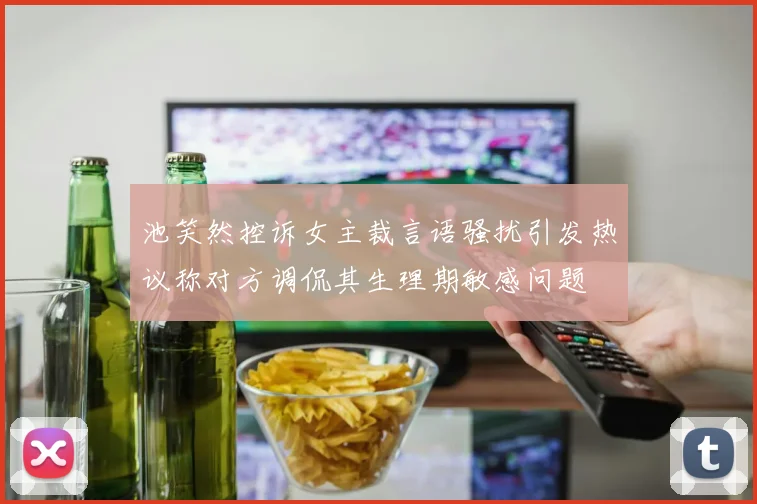 池笑然控诉女主裁言语骚扰引发热议称对方调侃其生理期敏感问题