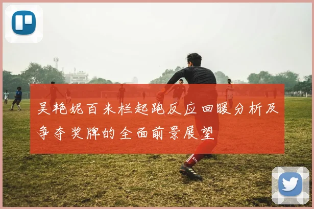 吴艳妮百米栏起跑反应回暖分析及争夺奖牌的全面前景展望