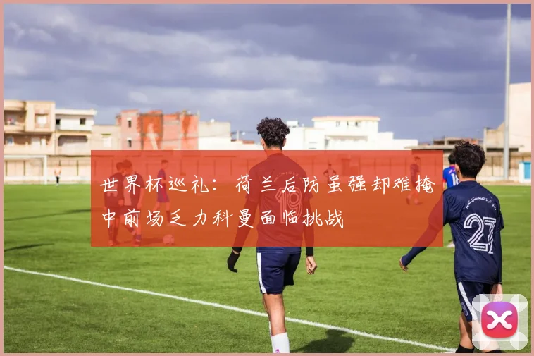 世界杯巡礼：荷兰后防虽强却难掩中前场乏力科曼面临挑战