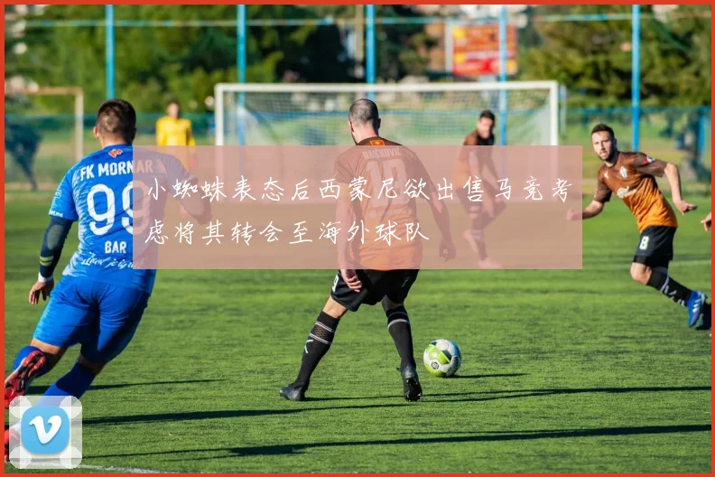小蜘蛛表态后西蒙尼欲出售马竞考虑将其转会至海外球队