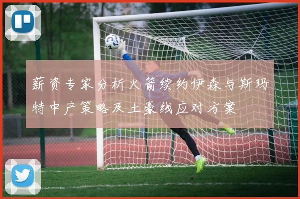 薪资专家分析火箭续约伊森与斯玛特中产策略及土豪线应对方案