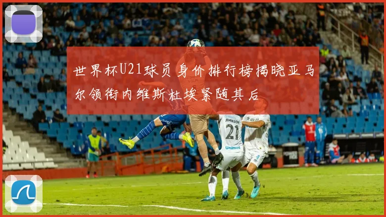 世界杯U21球员身价排行榜揭晓亚马尔领衔内维斯杜埃紧随其后