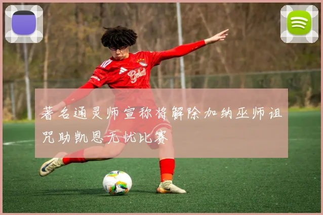 著名通灵师宣称将解除加纳巫师诅咒助凯恩无忧比赛
