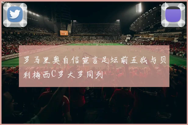 罗马里奥自信宣言足坛前五我与贝利梅西C罗大罗同列