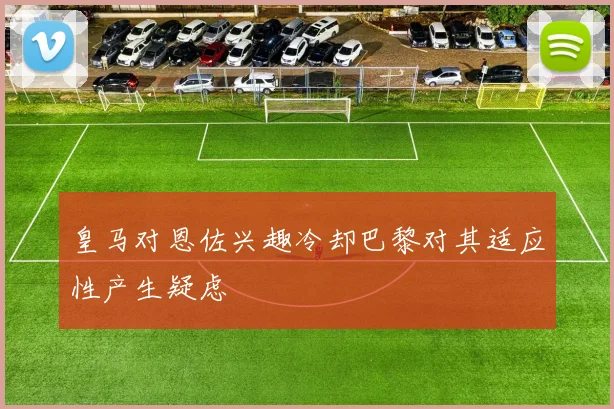 皇马对恩佐兴趣冷却巴黎对其适应性产生疑虑