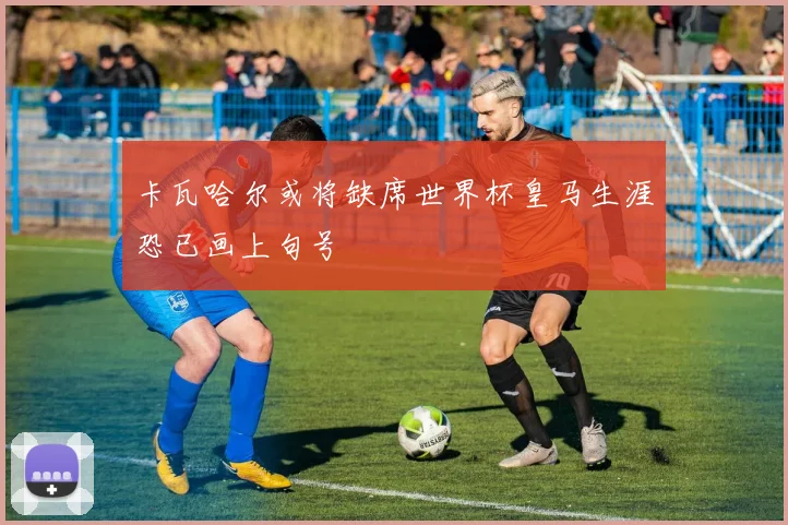 卡瓦哈尔或将缺席世界杯皇马生涯恐已画上句号
