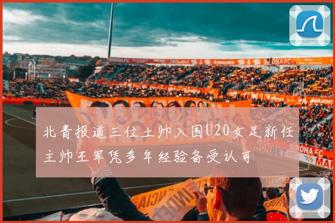 北青报道三位土帅入围U20女足新任主帅王军凭多年经验备受认可