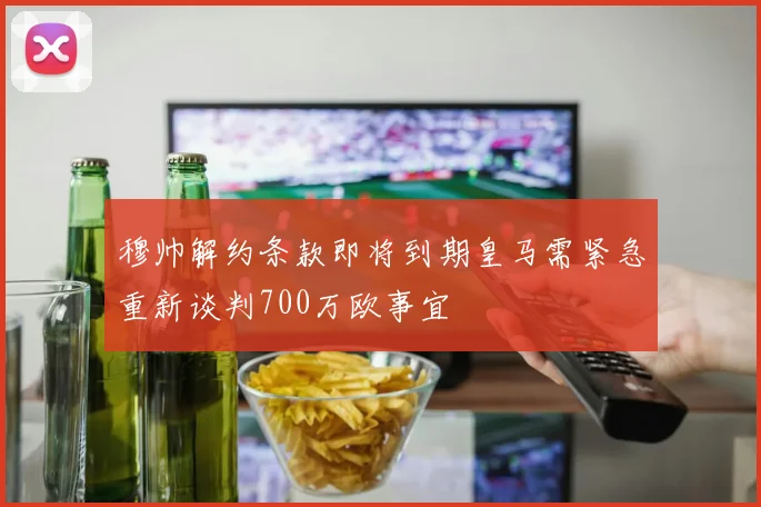 穆帅解约条款即将到期皇马需紧急重新谈判700万欧事宜